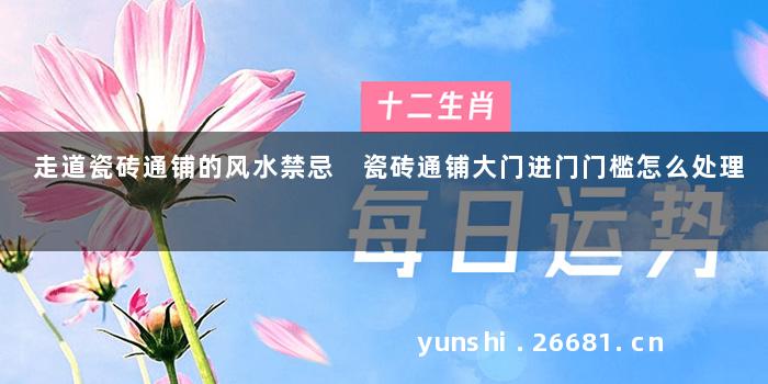 走道瓷砖通铺的风水禁忌 瓷砖通铺大门进门门槛怎么处理